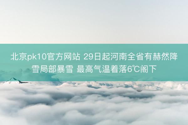 北京pk10官方网站 29日起河南全省有赫然降雪局部暴雪 最高气温着落6℃阁下