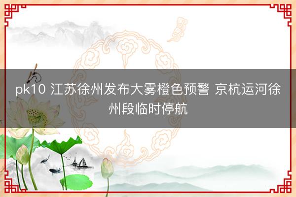 pk10 江苏徐州发布大雾橙色预警 京杭运河徐州段临时停航