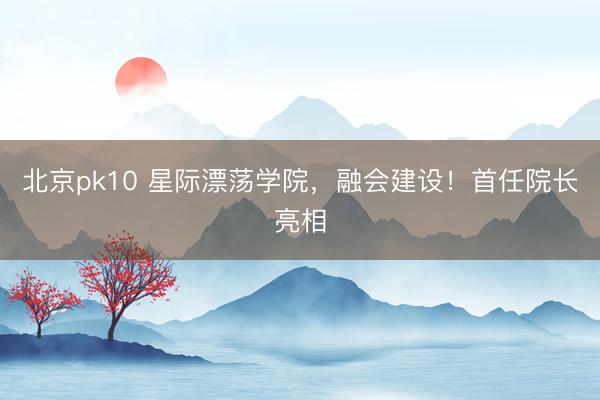 北京pk10 星际漂荡学院,融会建设!首任院长亮相