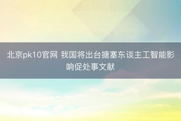 北京pk10官网 我国将出台搪塞东谈主工智能影响促处事文献