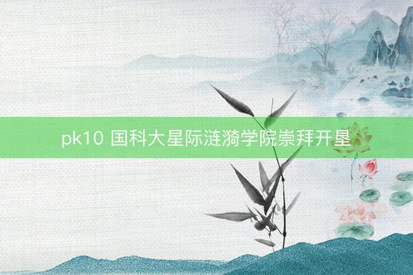 pk10 国科大星际涟漪学院崇拜开垦
