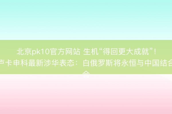 北京pk10官方网站 生机“得回更大成就”!卢卡申科最新涉华表态:白俄罗斯将永恒与中国结合
