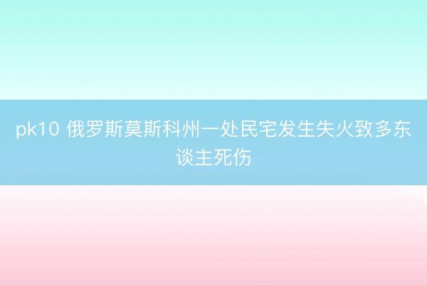 pk10 俄罗斯莫斯科州一处民宅发生失火致多东谈主死伤