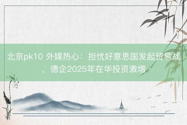 北京pk10 外媒热心:担忧好意思国发起贸易战,德企2025年在华投资激增