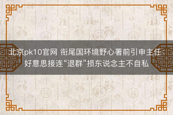 北京pk10官网 衔尾国环境野心署前引申主任：好意思接连“退群”损东说念主不自私