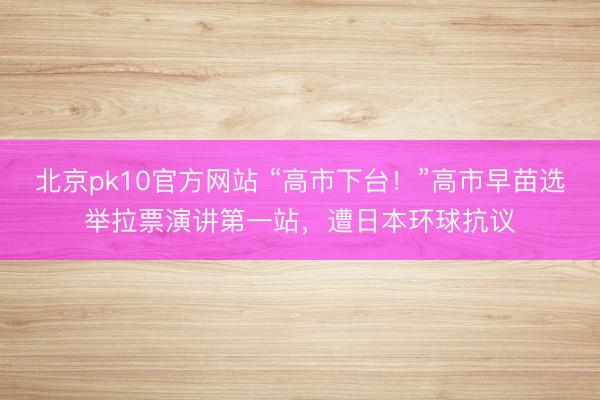 北京pk10官方网站 “高市下台！”高市早苗选举拉票演讲第一站，遭日本环球抗议