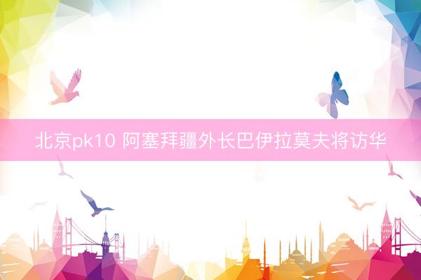 北京pk10 阿塞拜疆外长巴伊拉莫夫将访华