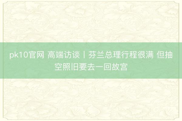 pk10官网 高端访谈丨芬兰总理行程很满 但抽空照旧要去一回故宫