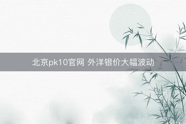北京pk10官网 外洋银价大幅波动