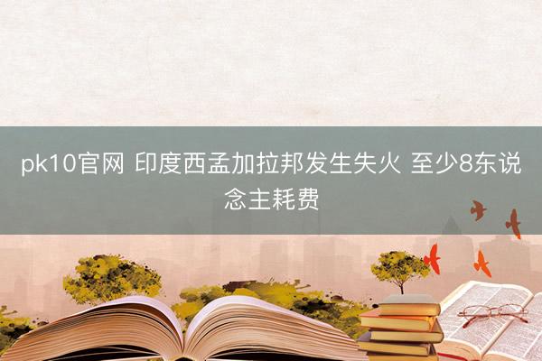 pk10官网 印度西孟加拉邦发生失火 至少8东说念主耗费