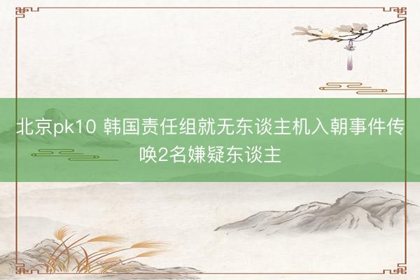 北京pk10 韩国责任组就无东谈主机入朝事件传唤2名嫌疑东谈主
