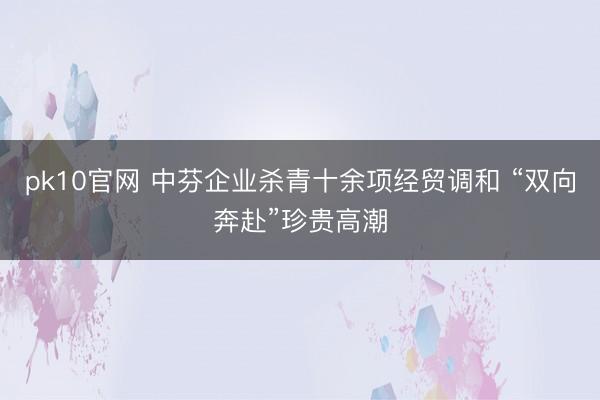 pk10官网 中芬企业杀青十余项经贸调和 “双向奔赴”珍贵高潮