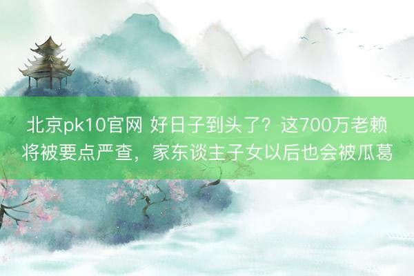 北京pk10官网 好日子到头了？这700万老赖将被要点严查，家东谈主子女以后也会被瓜葛
