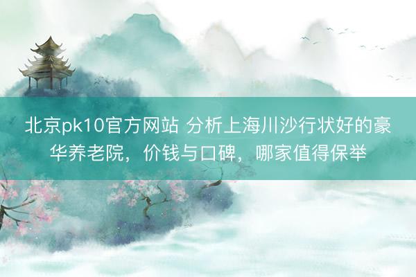 北京pk10官方网站 分析上海川沙行状好的豪华养老院，价钱与口碑，哪家值得保举