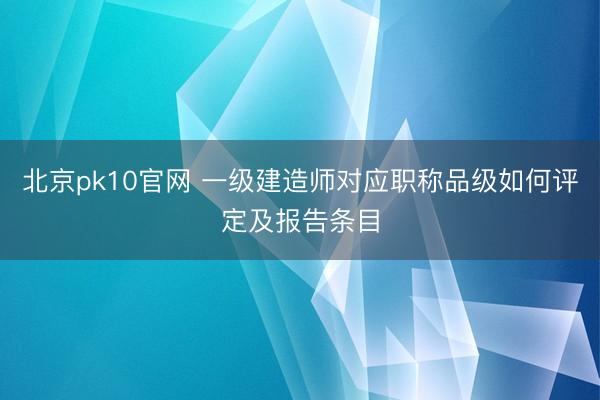 北京pk10官网 一级建造师对应职称品级如何评定及报告条目