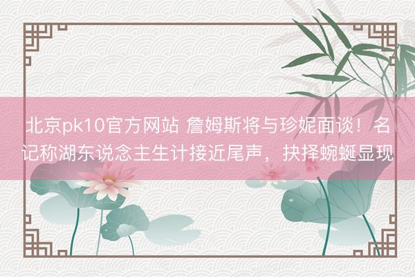 北京pk10官方网站 詹姆斯将与珍妮面谈！名记称湖东说念主生计接近尾声，抉择蜿蜒显现