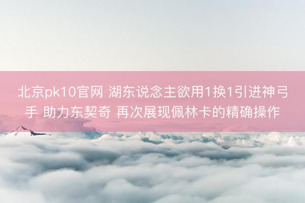 北京pk10官网 湖东说念主欲用1换1引进神弓手 助力东契奇 再次展现佩林卡的精确操作
