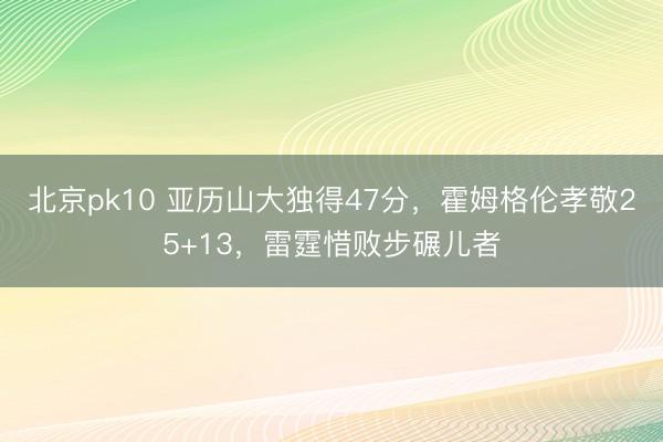 北京pk10 亚历山大独得47分,霍姆格伦孝敬25+13,雷霆惜败步碾儿者