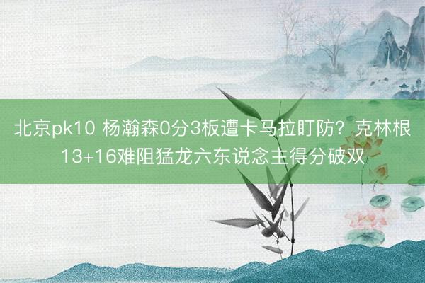 北京pk10 杨瀚森0分3板遭卡马拉盯防？克林根13+16难阻猛龙六东说念主得分破双