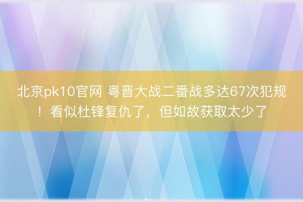 北京pk10官网 粤晋大战二番战多达67次犯规！看似杜锋复仇了，但如故获取太少了