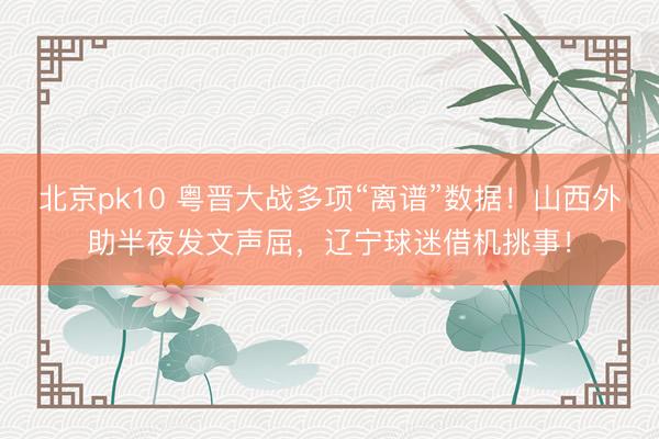 北京pk10 粤晋大战多项“离谱”数据！山西外助半夜发文声屈，辽宁球迷借机挑事！