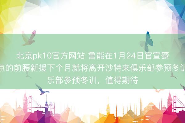 北京pk10官方网站 鲁能在1月24日官宣蹙迫决定！钦点的前腰新援下个月就将离开沙特来俱乐部参预冬训，值得期待