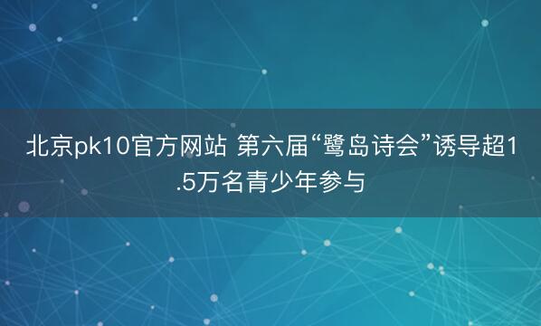 北京pk10官方网站 第六届“鹭岛诗会”诱导超1.5万名青少年参与