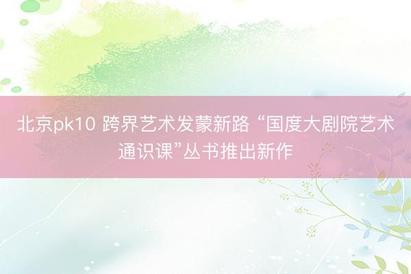 北京pk10 跨界艺术发蒙新路 “国度大剧院艺术通识课”丛书推出新作
