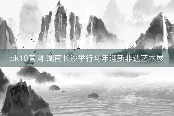 pk10官网 湖南长沙举行马年迎新非遗艺术展