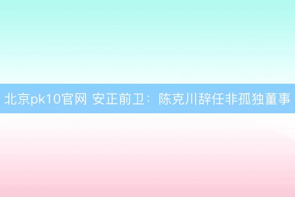 北京pk10官网 安正前卫：陈克川辞任非孤独董事