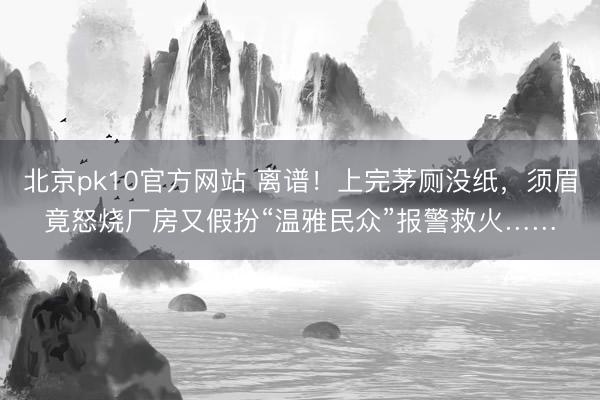 北京pk10官方网站 离谱！上完茅厕没纸，须眉竟怒烧厂房又假扮“温雅民众”报警救火……