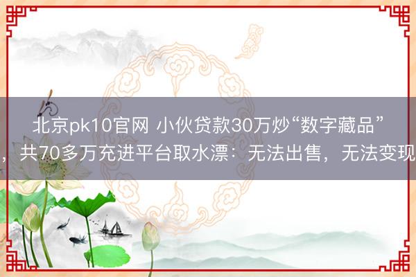 北京pk10官网 小伙贷款30万炒“数字藏品”，共70多万充进平台取水漂：无法出售，无法变现