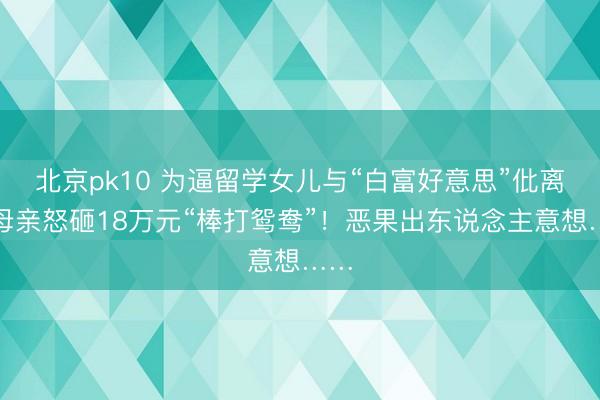 北京pk10 为逼留学女儿与“白富好意思”仳离，母亲怒砸18万元“棒打鸳鸯”！恶果出东说念主意想……
