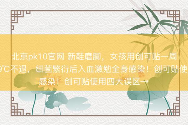 北京pk10官网 新鞋磨脚，女孩用创可贴一周后短暂高烧39℃不退，细菌繁衍后入血激勉全身感染！创可贴使用四大误区→