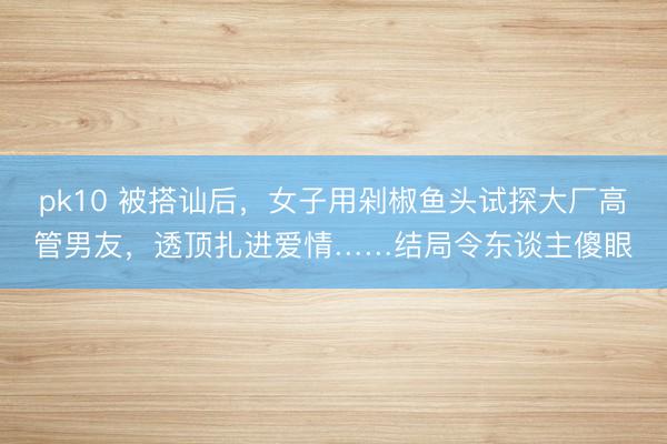 pk10 被搭讪后，女子用剁椒鱼头试探大厂高管男友，透顶扎进爱情……结局令东谈主傻眼