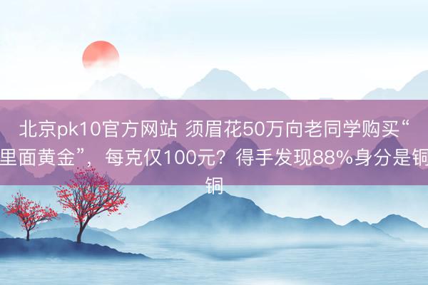 北京pk10官方网站 须眉花50万向老同学购买“里面黄金”，每克仅100元？得手发现88%身分是铜