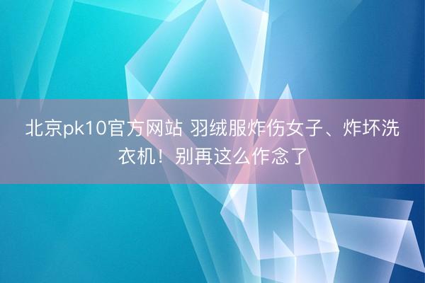 北京pk10官方网站 羽绒服炸伤女子、炸坏洗衣机！别再这么作念了