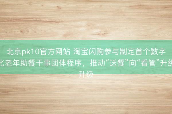 北京pk10官方网站 淘宝闪购参与制定首个数字化老年助餐干事团体程序,推动“送餐”向“看管”升级