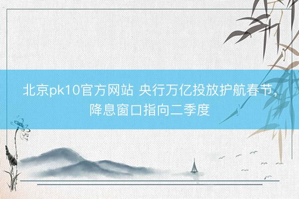 北京pk10官方网站 央行万亿投放护航春节,降息窗口指向二季度