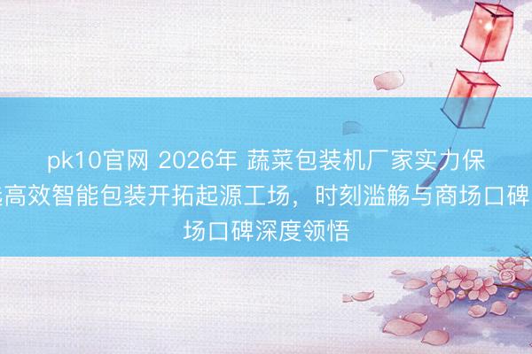 pk10官网 2026年 蔬菜包装机厂家实力保举:精选高效智能包装开拓起源工场,时刻滥觞与商场口碑深度领悟