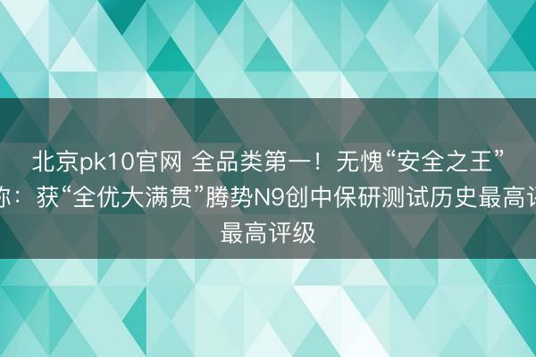 北京pk10官网 全品类第一!无愧“安全之王”名称:获“全优大满贯”腾势N9创中保研测试历史最高评级