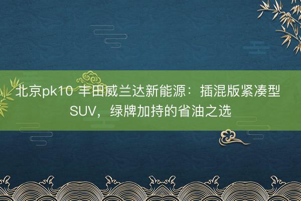 北京pk10 丰田威兰达新能源:插混版紧凑型 SUV,绿牌加持的省油之选