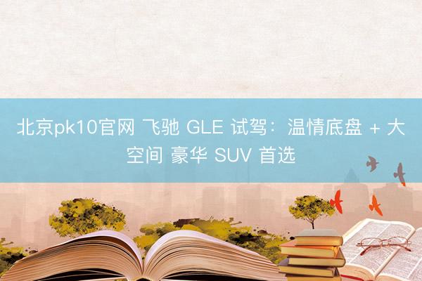 北京pk10官网 飞驰 GLE 试驾：温情底盘 + 大空间 豪华 SUV 首选
