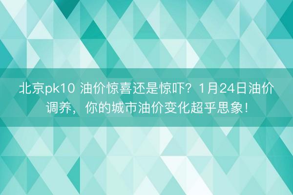 北京pk10 油价惊喜还是惊吓?1月24日油价调养,你的城市油价变化超乎思象!