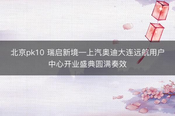 北京pk10 瑞启新境—上汽奥迪大连远航用户中心开业盛典圆满奏效