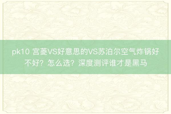 pk10 宫菱VS好意思的VS苏泊尔空气炸锅好不好？怎么选？深度测评谁才是黑马