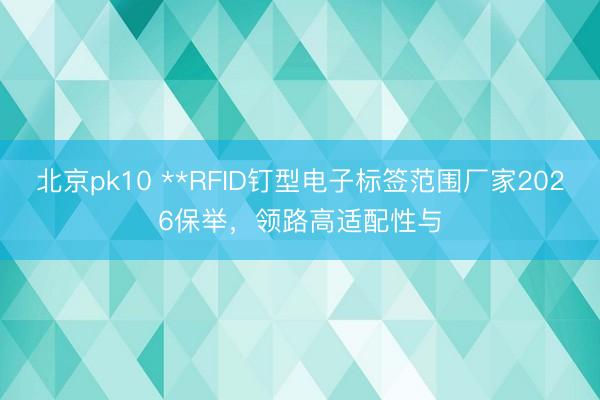 北京pk10 **RFID钉型电子标签范围厂家2026保举，领路高适配性与