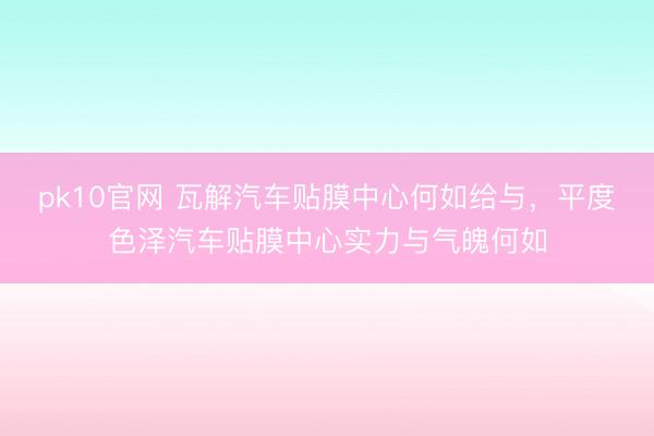 pk10官网 瓦解汽车贴膜中心何如给与，平度色泽汽车贴膜中心实力与气魄何如