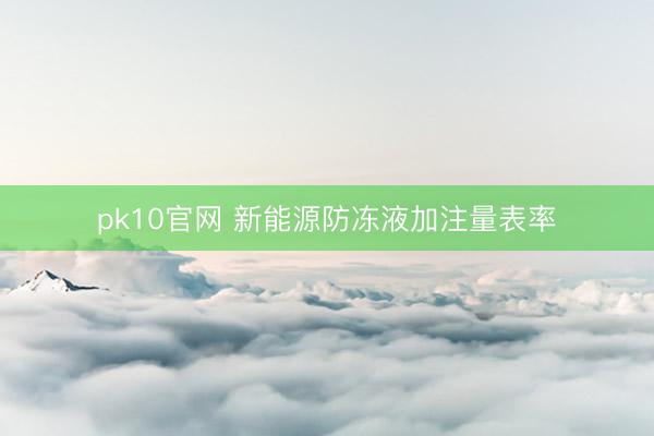pk10官网 新能源防冻液加注量表率