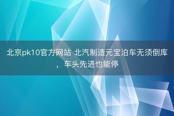 北京pk10官方网站 北汽制造元宝泊车无须倒库，车头先进也能停